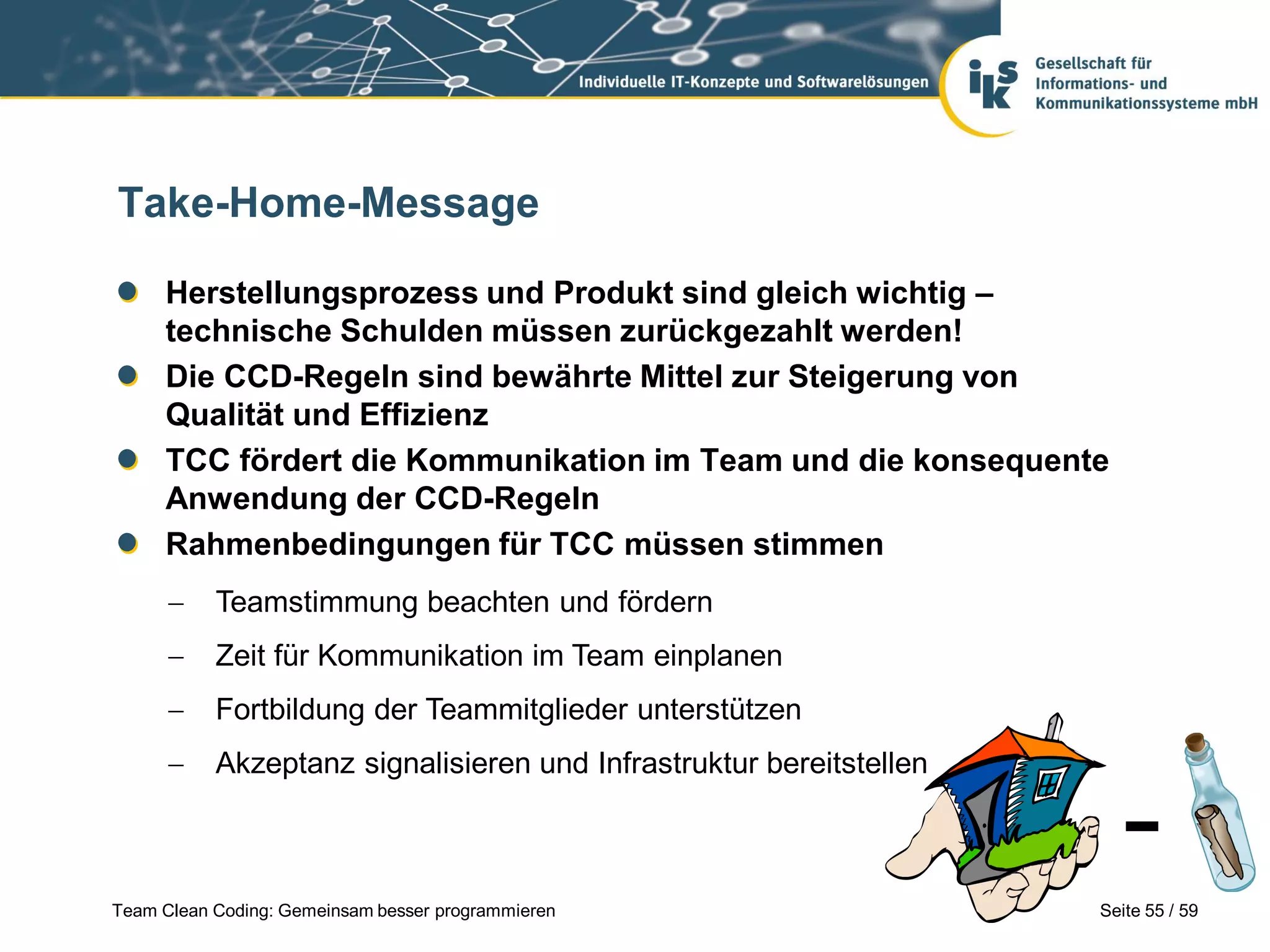 Take-Home-Message
Herstellungsprozess und Produkt sind gleich wichtig –
technische Schulden müssen zurückgezahlt werden!
Die CCD-Regeln sind bewährte Mittel zur Steigerung von
Qualität und Effizienz
TCC fördert die Kommunikation im Team und die konsequente
Anwendung der CCD-Regeln
Rahmenbedingungen für TCC müssen stimmen


Teamstimmung beachten und fördern



Zeit für Kommunikation im Team einplanen



Fortbildung der Teammitglieder unterstützen



Akzeptanz signalisieren und Infrastruktur bereitstellen

Team Clean Coding: Gemeinsam besser programmieren

Seite 55 / 59

 