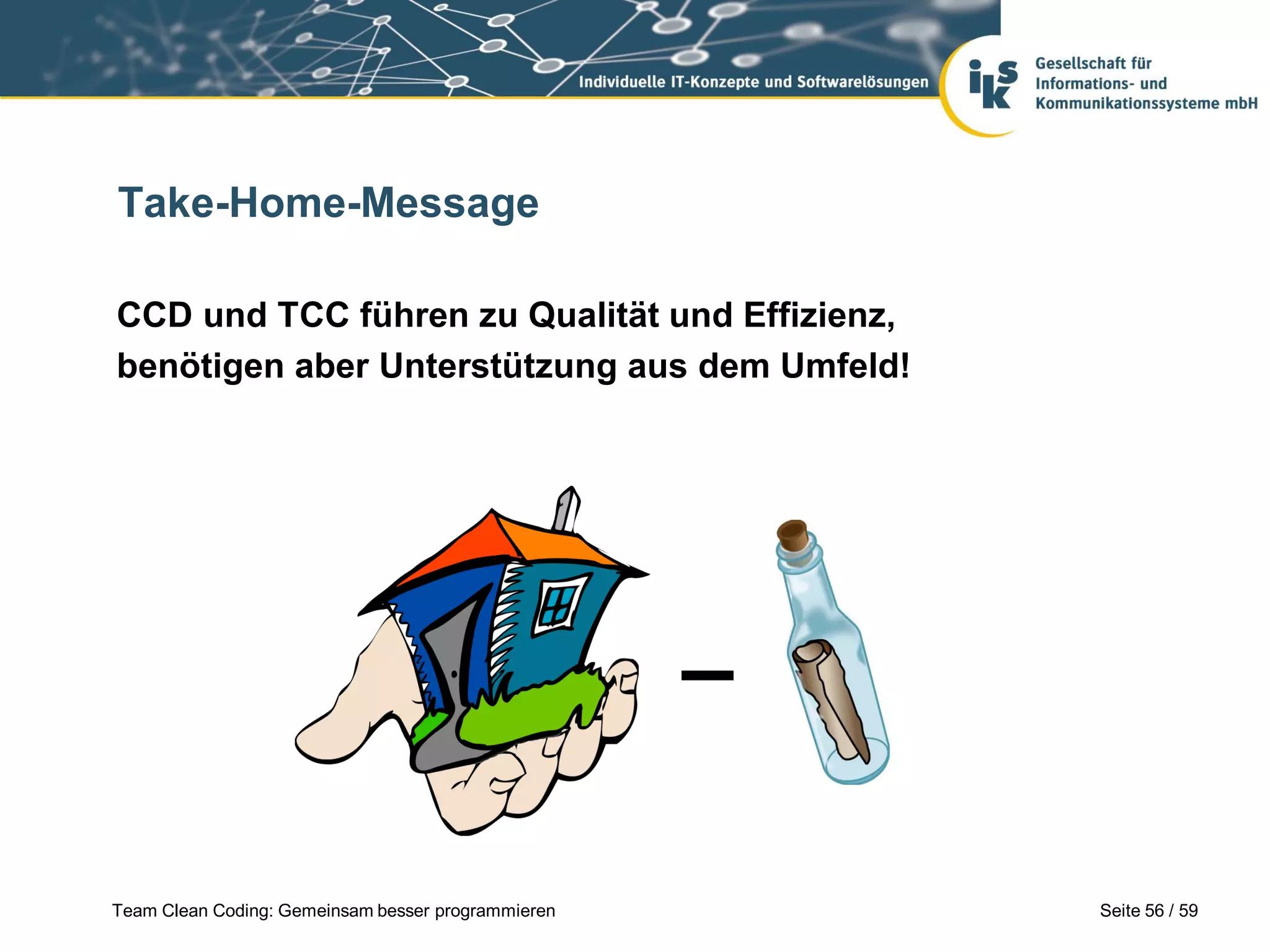 Take-Home-Message
CCD und TCC führen zu Qualität und Effizienz,
benötigen aber Unterstützung aus dem Umfeld!

Team Clean Coding: Gemeinsam besser programmieren

Seite 56 / 59

 