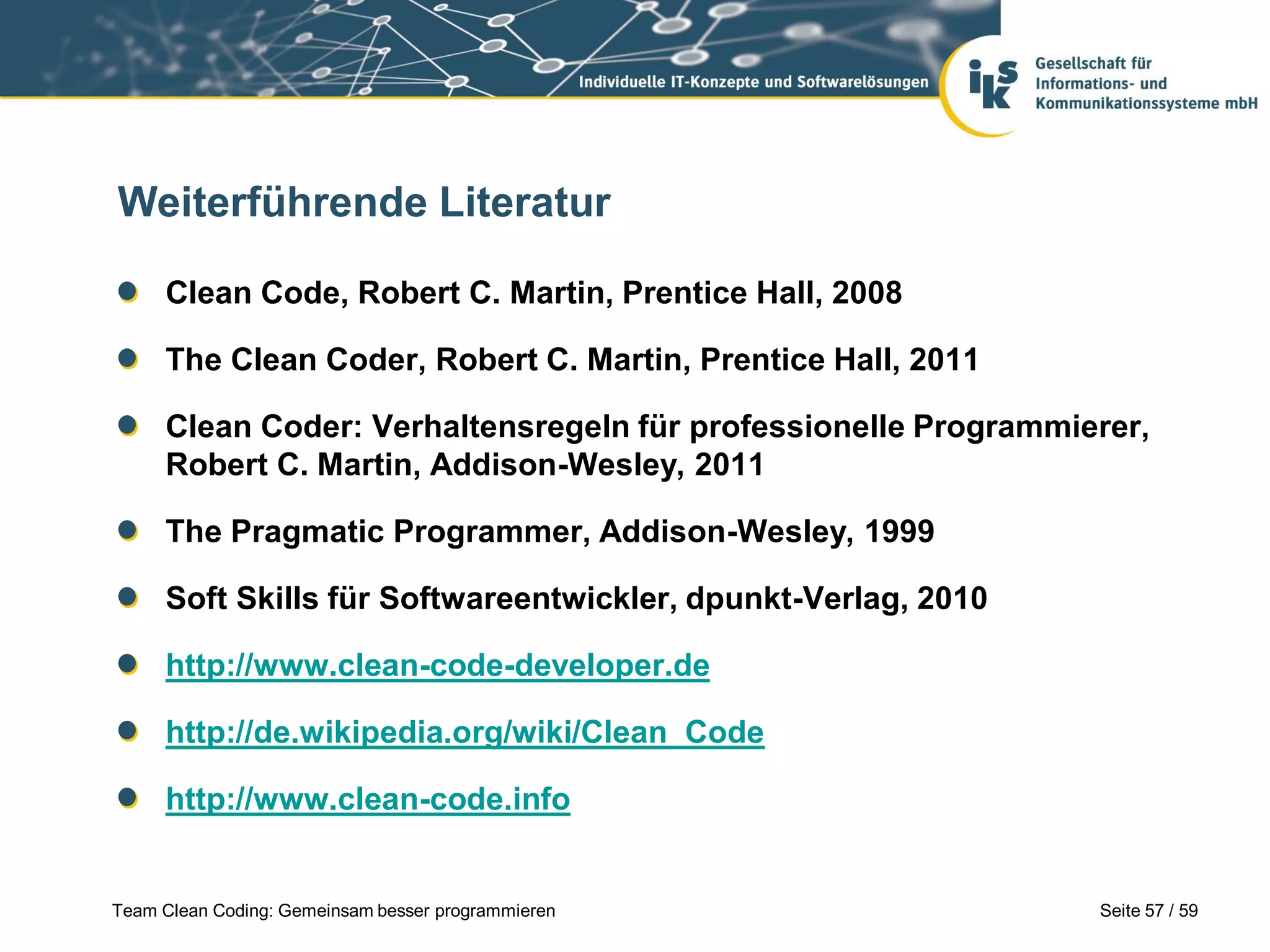Weiterführende Literatur
Clean Code, Robert C. Martin, Prentice Hall, 2008
The Clean Coder, Robert C. Martin, Prentice Hall, 2011
Clean Coder: Verhaltensregeln für professionelle Programmierer,
Robert C. Martin, Addison-Wesley, 2011
The Pragmatic Programmer, Addison-Wesley, 1999

Soft Skills für Softwareentwickler, dpunkt-Verlag, 2010
http://www.clean-code-developer.de
http://de.wikipedia.org/wiki/Clean_Code

http://www.clean-code.info

Team Clean Coding: Gemeinsam besser programmieren

Seite 57 / 59

 