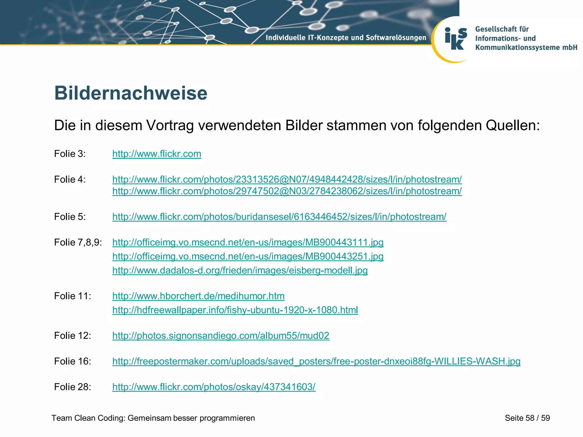 Bildernachweise
Die in diesem Vortrag verwendeten Bilder stammen von folgenden Quellen:
Folie 3:

http://www.flickr.com

Folie 4:

http://www.flickr.com/photos/23313526@N07/4948442428/sizes/l/in/photostream/
http://www.flickr.com/photos/29747502@N03/2784238062/sizes/l/in/photostream/

Folie 5:

http://www.flickr.com/photos/buridansesel/6163446452/sizes/l/in/photostream/

Folie 7,8,9:

http://officeimg.vo.msecnd.net/en-us/images/MB900443111.jpg
http://officeimg.vo.msecnd.net/en-us/images/MB900443251.jpg
http://www.dadalos-d.org/frieden/images/eisberg-modell.jpg

Folie 11:

http://www.hborchert.de/medihumor.htm
http://hdfreewallpaper.info/fishy-ubuntu-1920-x-1080.html

Folie 12:

http://photos.signonsandiego.com/album55/mud02

Folie 16:

http://freepostermaker.com/uploads/saved_posters/free-poster-dnxeoi88fg-WILLIES-WASH.jpg

Folie 28:

http://www.flickr.com/photos/oskay/437341603/

Team Clean Coding: Gemeinsam besser programmieren

Seite 58 / 59

 