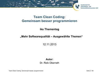 Team Clean Coding:
Gemeinsam besser programmieren
iks Thementag
„Mehr Softwarequalität – Ausgewählte Themen“
12.11.2013

Autor:
Dr. Reik Oberrath
Team Clean Coding: Gemeinsam besser programmieren

Seite 2 / 59

 