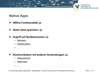 Seite 13 / 75iks Thementag: Mobile Applikationen - Möglichkeiten, Vorteile und Grenzen der Cross-Plattform-Entwicklung
Native Apps
Offline Funktionalität: ja
Daten lokal speichern: ja
Zugriff auf Gerätesensoren: ja
– Kamera
– Geolocation
– …
Kommunikation mit anderen Anwendungen: ja
– Adressbuch
– Kalender
– …
 
