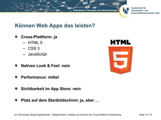 Seite 14 / 75iks Thementag: Mobile Applikationen - Möglichkeiten, Vorteile und Grenzen der Cross-Plattform-Entwicklung
Können Web Apps das leisten?
Cross-Plattform: ja
– HTML 5
– CSS 3
– JavaScript
Natives Look & Feel: nein
Performance: mittel
Sichtbarkeit im App Store: nein
Platz auf dem Startbildschirm: ja, aber …
 