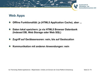 Seite 22 / 75iks Thementag: Mobile Applikationen - Möglichkeiten, Vorteile und Grenzen der Cross-Plattform-Entwicklung
Web Apps
Offline Funktionalität: ja (HTML5 Application Cache), aber ...
Daten lokal speichern: ja via HTML5 Browser Datenbank
(Indexed DB, Web Storage oder Web SQL)
Zugriff auf Gerätesensoren: nein, bis auf Geolocation
Kommunikation mit anderen Anwendungen: nein
 