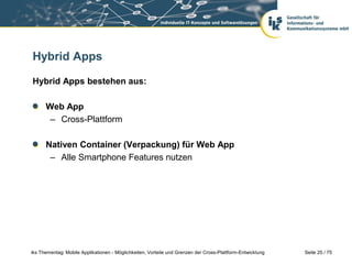 Seite 25 / 75iks Thementag: Mobile Applikationen - Möglichkeiten, Vorteile und Grenzen der Cross-Plattform-Entwicklung
Hybrid Apps
Hybrid Apps bestehen aus:
Web App
– Cross-Plattform
Nativen Container (Verpackung) für Web App
– Alle Smartphone Features nutzen
 