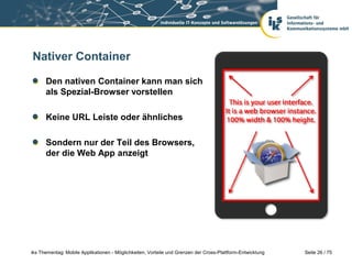 Seite 26 / 75iks Thementag: Mobile Applikationen - Möglichkeiten, Vorteile und Grenzen der Cross-Plattform-Entwicklung
Nativer Container
Den nativen Container kann man sich
als Spezial-Browser vorstellen
Keine URL Leiste oder ähnliches
Sondern nur der Teil des Browsers,
der die Web App anzeigt
 