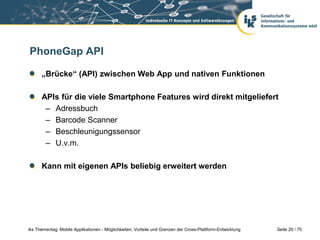 Seite 29 / 75iks Thementag: Mobile Applikationen - Möglichkeiten, Vorteile und Grenzen der Cross-Plattform-Entwicklung
PhoneGap API
„Brücke“ (API) zwischen Web App und nativen Funktionen
APIs für die viele Smartphone Features wird direkt mitgeliefert
– Adressbuch
– Barcode Scanner
– Beschleunigungssensor
– U.v.m.
Kann mit eigenen APIs beliebig erweitert werden
 