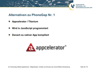 Seite 30 / 75iks Thementag: Mobile Applikationen - Möglichkeiten, Vorteile und Grenzen der Cross-Plattform-Entwicklung
Alternativen zu PhoneGap Nr. 1
Appcelerator / Titanium
Wird in JavaScript programmiert
Danach zu nativer App kompiliert
 