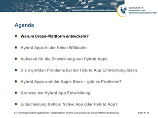 Seite 4 / 75iks Thementag: Mobile Applikationen - Möglichkeiten, Vorteile und Grenzen der Cross-Plattform-Entwicklung
Agenda
Warum Cross-Plattform entwickeln?
Hybrid Apps in der freien Wildbahn
Aufwand für die Entwicklung von Hybrid Apps
Die 3 größten Probleme bei der Hybrid App Entwicklung lösen
Hybrid Apps und der Apple Store – gibt es Probleme?
Grenzen der Hybrid App Entwicklung
Entscheidung treffen: Native App oder Hybrid App?
 