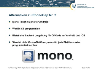Seite 31 / 75iks Thementag: Mobile Applikationen - Möglichkeiten, Vorteile und Grenzen der Cross-Plattform-Entwicklung
Alternativen zu PhoneGap Nr. 2
Mono Touch / Mono for Android
Wird in C# programmiert
Bietet eine Laufzeit Umgebung für C# Code auf Android und iOS
View ist nicht Cross-Plattform, muss für jede Plattform extra
programmiert werden
 