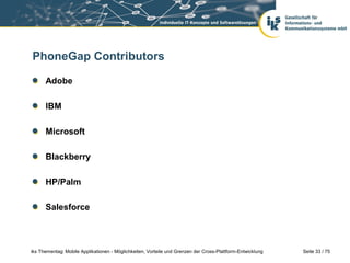 Seite 33 / 75iks Thementag: Mobile Applikationen - Möglichkeiten, Vorteile und Grenzen der Cross-Plattform-Entwicklung
PhoneGap Contributors
Adobe
IBM
Microsoft
Blackberry
HP/Palm
Salesforce
 