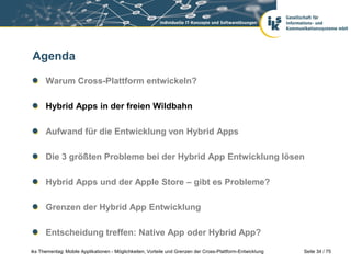 Seite 34 / 75iks Thementag: Mobile Applikationen - Möglichkeiten, Vorteile und Grenzen der Cross-Plattform-Entwicklung
Agenda
Warum Cross-Plattform entwickeln?
Hybrid Apps in der freien Wildbahn
Aufwand für die Entwicklung von Hybrid Apps
Die 3 größten Probleme bei der Hybrid App Entwicklung lösen
Hybrid Apps und der Apple Store – gibt es Probleme?
Grenzen der Hybrid App Entwicklung
Entscheidung treffen: Native App oder Hybrid App?
 