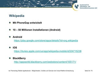 Seite 36 / 75iks Thementag: Mobile Applikationen - Möglichkeiten, Vorteile und Grenzen der Cross-Plattform-Entwicklung
Wikipedia
Mit PhoneGap entwickelt
10 – 50 Millionen Installationen (Android)
Android
https://play.google.com/store/apps/details?id=org.wikipedia
iOS
https://itunes.apple.com/us/app/wikipedia-mobile/id324715238
BlackBerry
http://appworld.blackberry.com/webstore/content/105171/
 