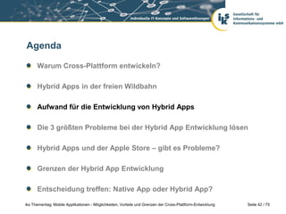 Seite 42 / 75iks Thementag: Mobile Applikationen - Möglichkeiten, Vorteile und Grenzen der Cross-Plattform-Entwicklung
Agenda
Warum Cross-Plattform entwickeln?
Hybrid Apps in der freien Wildbahn
Aufwand für die Entwicklung von Hybrid Apps
Die 3 größten Probleme bei der Hybrid App Entwicklung lösen
Hybrid Apps und der Apple Store – gibt es Probleme?
Grenzen der Hybrid App Entwicklung
Entscheidung treffen: Native App oder Hybrid App?
 