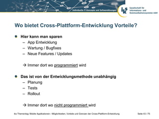 Seite 43 / 75iks Thementag: Mobile Applikationen - Möglichkeiten, Vorteile und Grenzen der Cross-Plattform-Entwicklung
Wo bietet Cross-Plattform-Entwicklung Vorteile?
Hier kann man sparen
– App Entwicklung
– Wartung / Bugfixes
– Neue Features / Updates
 Immer dort wo programmiert wird
Das ist von der Entwicklungsmethode unabhängig
– Planung
– Tests
– Rollout
 Immer dort wo nicht programmiert wird
 
