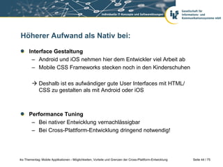 Seite 44 / 75iks Thementag: Mobile Applikationen - Möglichkeiten, Vorteile und Grenzen der Cross-Plattform-Entwicklung
Höherer Aufwand als Nativ bei:
Interface Gestaltung
– Android und iOS nehmen hier dem Entwickler viel Arbeit ab
– Mobile CSS Frameworks stecken noch in den Kinderschuhen
 Deshalb ist es aufwändiger gute User Interfaces mit HTML/
CSS zu gestalten als mit Android oder iOS
Performance Tuning
– Bei nativer Entwicklung vernachlässigbar
– Bei Cross-Plattform-Entwicklung dringend notwendig!
 