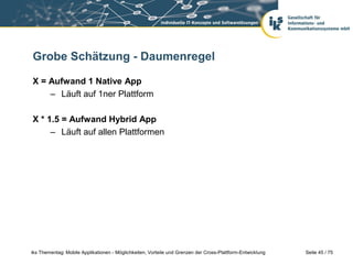 Seite 45 / 75iks Thementag: Mobile Applikationen - Möglichkeiten, Vorteile und Grenzen der Cross-Plattform-Entwicklung
Grobe Schätzung - Daumenregel
X = Aufwand 1 Native App
– Läuft auf 1ner Plattform
X * 1.5 = Aufwand Hybrid App
– Läuft auf allen Plattformen
 