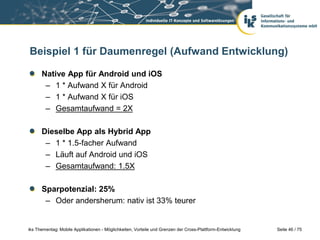 Seite 46 / 75iks Thementag: Mobile Applikationen - Möglichkeiten, Vorteile und Grenzen der Cross-Plattform-Entwicklung
Beispiel 1 für Daumenregel (Aufwand Entwicklung)
Native App für Android und iOS
– 1 * Aufwand X für Android
– 1 * Aufwand X für iOS
– Gesamtaufwand = 2X
Dieselbe App als Hybrid App
– 1 * 1.5-facher Aufwand
– Läuft auf Android und iOS
– Gesamtaufwand: 1.5X
Sparpotenzial: 25%
– Oder andersherum: nativ ist 33% teurer
 