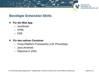 Seite 48 / 75iks Thementag: Mobile Applikationen - Möglichkeiten, Vorteile und Grenzen der Cross-Plattform-Entwicklung
Benötigte Entwickler-Skills
Für die Web App
– JavaScript
– HTML
– CSS
Für den nativen Container
– Cross-Plattform Frameworks (z.B. PhoneGap)
– Java (Android)
– Objective-C (iOS)
 