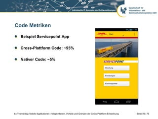 Seite 49 / 75iks Thementag: Mobile Applikationen - Möglichkeiten, Vorteile und Grenzen der Cross-Plattform-Entwicklung
Code Metriken
Beispiel Servicepoint App
Cross-Plattform Code: ~95%
Nativer Code: ~5%
 