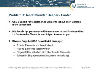Seite 53 / 75iks Thementag: Mobile Applikationen - Möglichkeiten, Vorteile und Grenzen der Cross-Plattform-Entwicklung
Problem 1: feststehender Header / Footer
CSS Support für feststehende Elemente ist auf alten Geräten
nicht vorhanden
Mit JavaScript permanente Elemente neu zu positionieren führt
zu flackern der Elemente und trägen Anwendungen
Diverse Bugs bei CSS / JavaScript Lösungen
– Fixierte Elemente scrollen doch mit
– Fixierte Elemente verschwinden
– Eingabefelder schieben sich über fixierte Elemente
– Tabben in Eingabefeldern funktioniert nicht richtig
 
