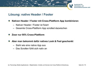 Seite 54 / 75iks Thementag: Mobile Applikationen - Möglichkeiten, Vorteile und Grenzen der Cross-Plattform-Entwicklung
Lösung: native Header / Footer
Nativen Header / Footer mit Cross-Plattform App kombinieren
– Nativer Header / Footer ist fixiert
– Gesamte Cross-Plattform App scrolled dazwischen
Zwar nur 95% Cross-Plattform
Aber man bekommt dafür natives Look & Feel geschenkt
– Sieht wie eine native App aus
– Das Scrollen fühlt sich nativ an
 