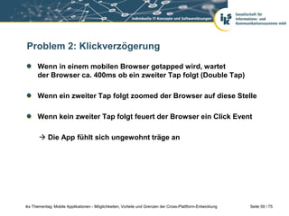 Seite 59 / 75iks Thementag: Mobile Applikationen - Möglichkeiten, Vorteile und Grenzen der Cross-Plattform-Entwicklung
Problem 2: Klickverzögerung
Wenn in einem mobilen Browser getapped wird, wartet
der Browser ca. 400ms ob ein zweiter Tap folgt (Double Tap)
Wenn ein zweiter Tap folgt zoomed der Browser auf diese Stelle
Wenn kein zweiter Tap folgt feuert der Browser ein Click Event
 Die App fühlt sich ungewohnt träge an
 