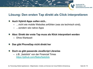 Seite 60 / 75iks Thementag: Mobile Applikationen - Möglichkeiten, Vorteile und Grenzen der Cross-Plattform-Entwicklung
Lösung: Den ersten Tap direkt als Click interpretieren
Auch Hybrid Apps sollen sich..
– …nicht wie mobile Websites anfühlen (was sie technisch sind),
– …sondern wie native Apps
Also: Direkt der erste Tap muss als Klick interpretiert werden
– Ohne Wartezeit
Das gibt PhoneGap nicht direkt her
Doch es gibt passende JavaScript Libraries
– z.B. „fastclick“ von der Financial Times
https://github.com/ftlabs/fastclick
 