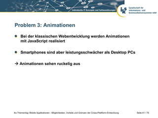 Seite 61 / 75iks Thementag: Mobile Applikationen - Möglichkeiten, Vorteile und Grenzen der Cross-Plattform-Entwicklung
Problem 3: Animationen
Bei der klassischen Webentwicklung werden Animationen
mit JavaScript realisiert
Smartphones sind aber leistungsschwächer als Desktop PCs
 Animationen sehen ruckelig aus
 