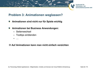 Seite 62 / 75iks Thementag: Mobile Applikationen - Möglichkeiten, Vorteile und Grenzen der Cross-Plattform-Entwicklung
Problem 3: Animationen weglassen?
Animationen sind nicht nur für Spiele wichtig
Animationen bei Business Anwendungen:
– Seitenwechsel
– Tooltips einblenden
– …
 Auf Animationen kann man nicht einfach verzichten
 