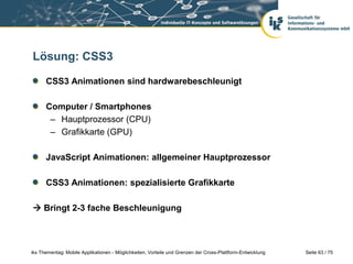 Seite 63 / 75iks Thementag: Mobile Applikationen - Möglichkeiten, Vorteile und Grenzen der Cross-Plattform-Entwicklung
Lösung: CSS3
CSS3 Animationen sind hardwarebeschleunigt
Computer / Smartphones
– Hauptprozessor (CPU)
– Grafikkarte (GPU)
JavaScript Animationen: allgemeiner Hauptprozessor
CSS3 Animationen: spezialisierte Grafikkarte
 Bringt 2-3 fache Beschleunigung
 