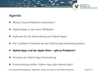 Seite 64 / 75iks Thementag: Mobile Applikationen - Möglichkeiten, Vorteile und Grenzen der Cross-Plattform-Entwicklung
Agenda
Warum Cross-Plattform entwickeln?
Hybrid Apps in der freien Wildbahn
Aufwand für die Entwicklung von Hybrid Apps
Die 3 größten Probleme bei der Hybrid App Entwicklung lösen
Hybrid Apps und der Apple Store – gibt es Probleme?
Grenzen der Hybrid App Entwicklung
Entscheidung treffen: Native App oder Hybrid App?
 