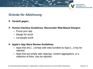 Seite 66 / 75iks Thementag: Mobile Applikationen - Möglichkeiten, Vorteile und Grenzen der Cross-Plattform-Entwicklung
Gründe für Ablehnung
Verstoß gegen:
Human Interface Guidelines: Reconsider Web-Based Designs:
– Focus your app
– Design for touch
– Let people scroll
Apple’s App Store Review Guidelines
– Apps that are […] simply web sites bundled as Apps [...] may be
rejected.
– Apps that are simply web clippings, content aggregators, or a
collection of links, may be rejected.
 