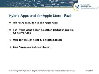 Seite 67 / 75iks Thementag: Mobile Applikationen - Möglichkeiten, Vorteile und Grenzen der Cross-Plattform-Entwicklung
Hybrid Apps und der Apple Store - Fazit
Hybrid Apps dürfen in den Apple Store
Für Hybrid Apps gelten dieselben Bedingungen wie
für native Apps
 Man darf es sich nicht zu einfach machen
 Eine App muss Mehrwert bieten
 