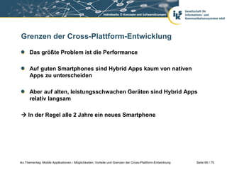 Seite 69 / 75iks Thementag: Mobile Applikationen - Möglichkeiten, Vorteile und Grenzen der Cross-Plattform-Entwicklung
Grenzen der Cross-Plattform-Entwicklung
Das größte Problem ist die Performance
Auf guten Smartphones sind Hybrid Apps kaum von nativen
Apps zu unterscheiden
Aber auf alten, leistungsschwachen Geräten sind Hybrid Apps
relativ langsam
 In der Regel alle 2 Jahre ein neues Smartphone
 