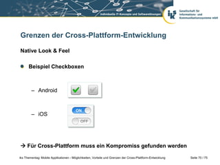 Seite 70 / 75iks Thementag: Mobile Applikationen - Möglichkeiten, Vorteile und Grenzen der Cross-Plattform-Entwicklung
Grenzen der Cross-Plattform-Entwicklung
Native Look & Feel
Beispiel Checkboxen
– Android
– iOS
 Für Cross-Plattform muss ein Kompromiss gefunden werden
 