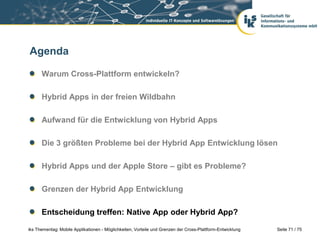 Seite 71 / 75iks Thementag: Mobile Applikationen - Möglichkeiten, Vorteile und Grenzen der Cross-Plattform-Entwicklung
Agenda
Warum Cross-Plattform entwickeln?
Hybrid Apps in der freien Wildbahn
Aufwand für die Entwicklung von Hybrid Apps
Die 3 größten Probleme bei der Hybrid App Entwicklung lösen
Hybrid Apps und der Apple Store – gibt es Probleme?
Grenzen der Hybrid App Entwicklung
Entscheidung treffen: Native App oder Hybrid App?
 