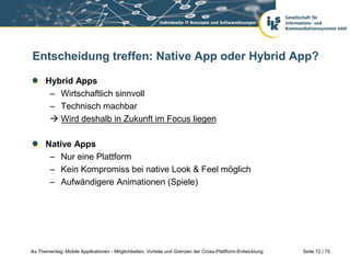 Seite 72 / 75iks Thementag: Mobile Applikationen - Möglichkeiten, Vorteile und Grenzen der Cross-Plattform-Entwicklung
Entscheidung treffen: Native App oder Hybrid App?
Hybrid Apps
– Wirtschaftlich sinnvoll
– Technisch machbar
 Wird deshalb in Zukunft im Focus liegen
Native Apps
– Nur eine Plattform
– Kein Kompromiss bei native Look & Feel möglich
– Aufwändigere Animationen (Spiele)
 