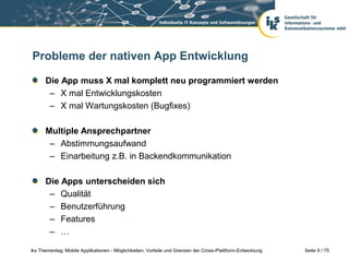 Seite 9 / 75iks Thementag: Mobile Applikationen - Möglichkeiten, Vorteile und Grenzen der Cross-Plattform-Entwicklung
Probleme der nativen App Entwicklung
Die App muss X mal komplett neu programmiert werden
– X mal Entwicklungskosten
– X mal Wartungskosten (Bugfixes)
Multiple Ansprechpartner
– Abstimmungsaufwand
– Einarbeitung z.B. in Backendkommunikation
Die Apps unterscheiden sich
– Qualität
– Benutzerführung
– Features
– …
 