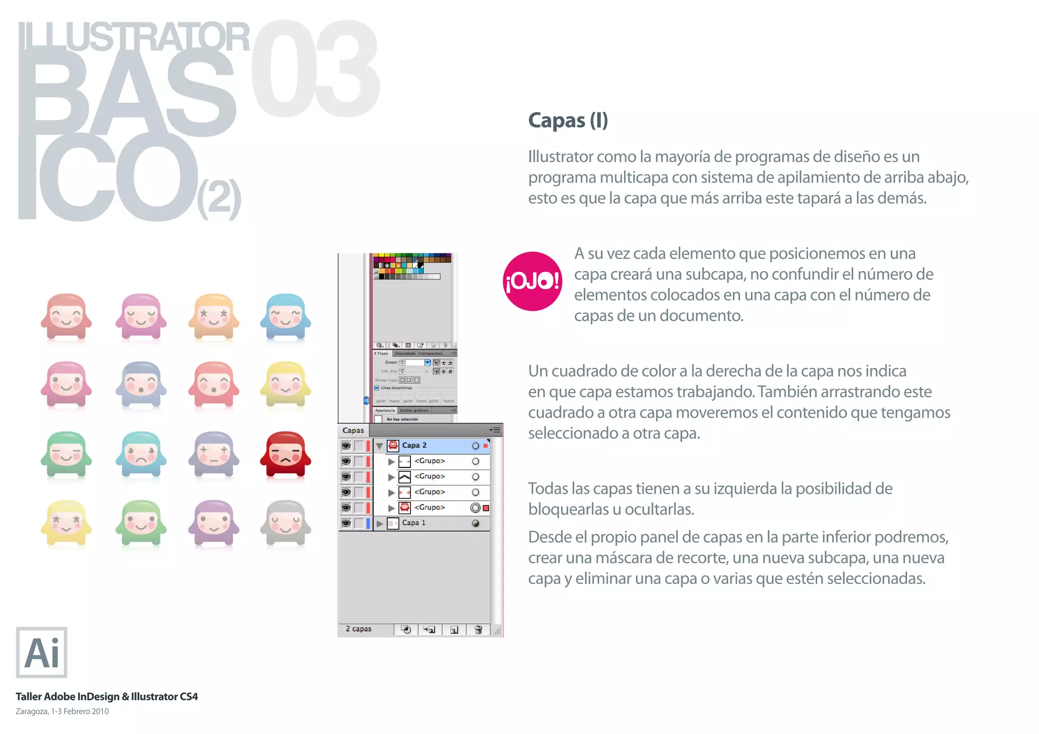 BAS 03
ILLUSTRATOR



ICO
                                            Capas (I)
                                            Illustrator como la mayoría de programas de diseño es un

                                      (2)
                                            programa multicapa con sistema de apilamiento de arriba abajo,
                                            esto es que la capa que más arriba este tapará a las demás.


                                                  A su vez cada elemento que posicionemos en una
                                                  capa creará una subcapa, no confundir el número de
                                                  elementos colocados en una capa con el número de
                                                  capas de un documento.


                                            Un cuadrado de color a la derecha de la capa nos indica
                                            en que capa estamos trabajando. También arrastrando este
                                            cuadrado a otra capa moveremos el contenido que tengamos
                                            seleccionado a otra capa.


                                            Todas las capas tienen a su izquierda la posibilidad de
                                            bloquearlas u ocultarlas.
                                            Desde el propio panel de capas en la parte inferior podremos,
                                            crear una máscara de recorte, una nueva subcapa, una nueva
                                            capa y eliminar una capa o varias que estén seleccionadas.




Taller Adobe InDesign & Illustrator CS4
Zaragoza, 1-3 Febrero 2010
 