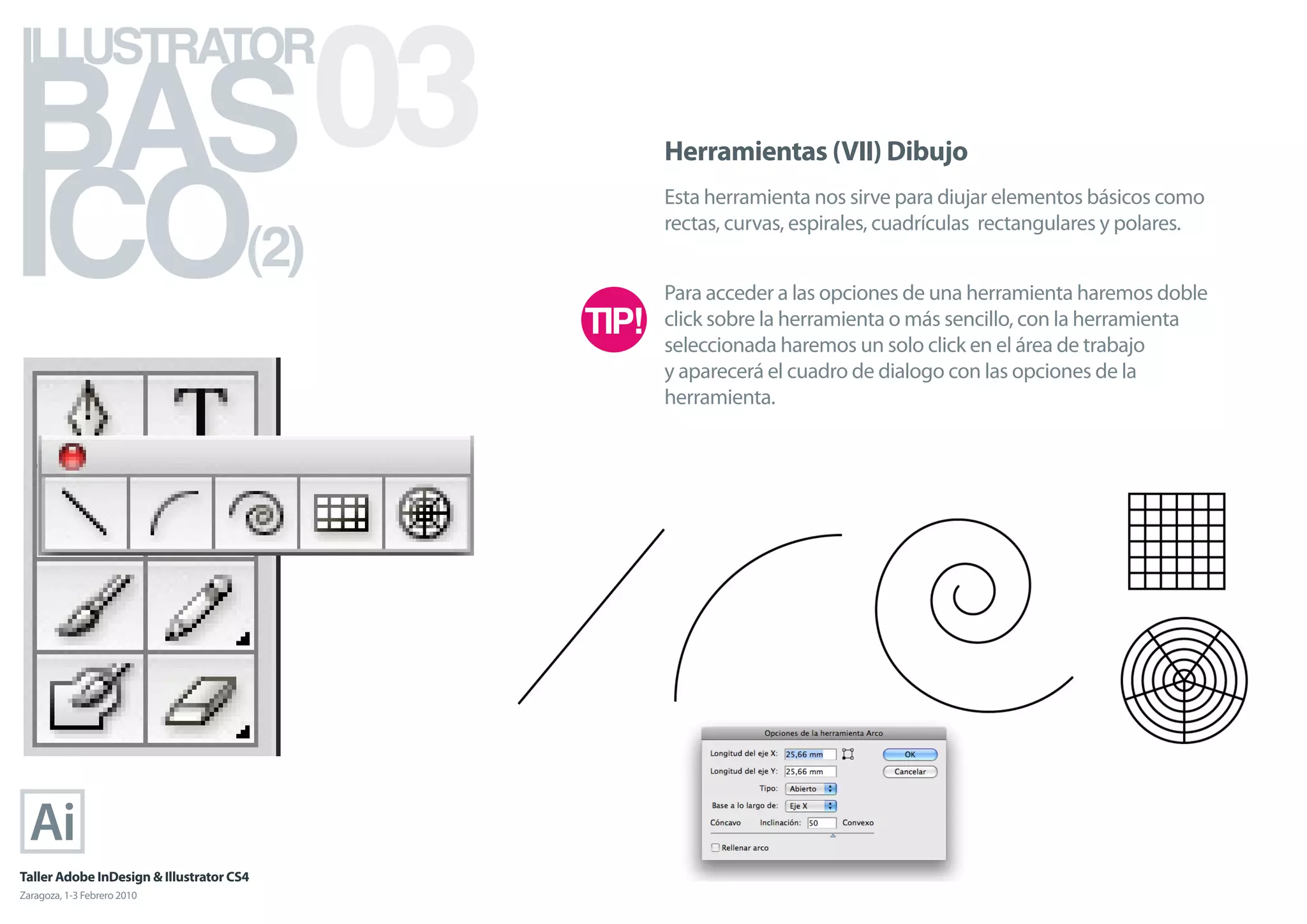 BAS 03
ILLUSTRATOR



ICO
                                            Herramientas (VII) Dibujo
                                            Esta herramienta nos sirve para diujar elementos básicos como

                                      (2)
                                            rectas, curvas, espirales, cuadrículas rectangulares y polares.


                                            Para acceder a las opciones de una herramienta haremos doble
                                            click sobre la herramienta o más sencillo, con la herramienta
                                            seleccionada haremos un solo click en el área de trabajo
                                            y aparecerá el cuadro de dialogo con las opciones de la
                                            herramienta.




Taller Adobe InDesign & Illustrator CS4
Zaragoza, 1-3 Febrero 2010
 