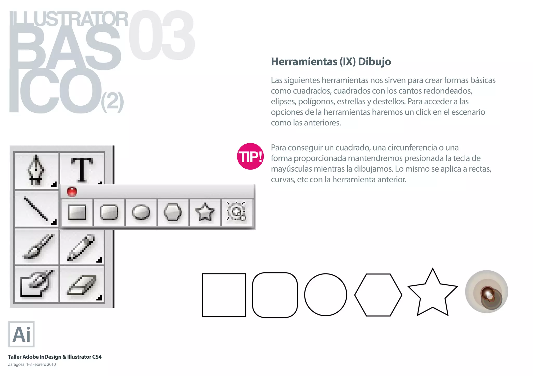 BAS 03
ILLUSTRATOR



ICO
                                            Herramientas (IX) Dibujo
                                            Las siguientes herramientas nos sirven para crear formas básicas

                                      (2)
                                            como cuadrados, cuadrados con los cantos redondeados,
                                            elipses, polígonos, estrellas y destellos. Para acceder a las
                                            opciones de la herramientas haremos un click en el escenario
                                            como las anteriores.

                                            Para conseguir un cuadrado, una circunferencia o una
                                            forma proporcionada mantendremos presionada la tecla de
                                            mayúsculas mientras la dibujamos. Lo mismo se aplica a rectas,
                                            curvas, etc con la herramienta anterior.




Taller Adobe InDesign & Illustrator CS4
Zaragoza, 1-3 Febrero 2010
 