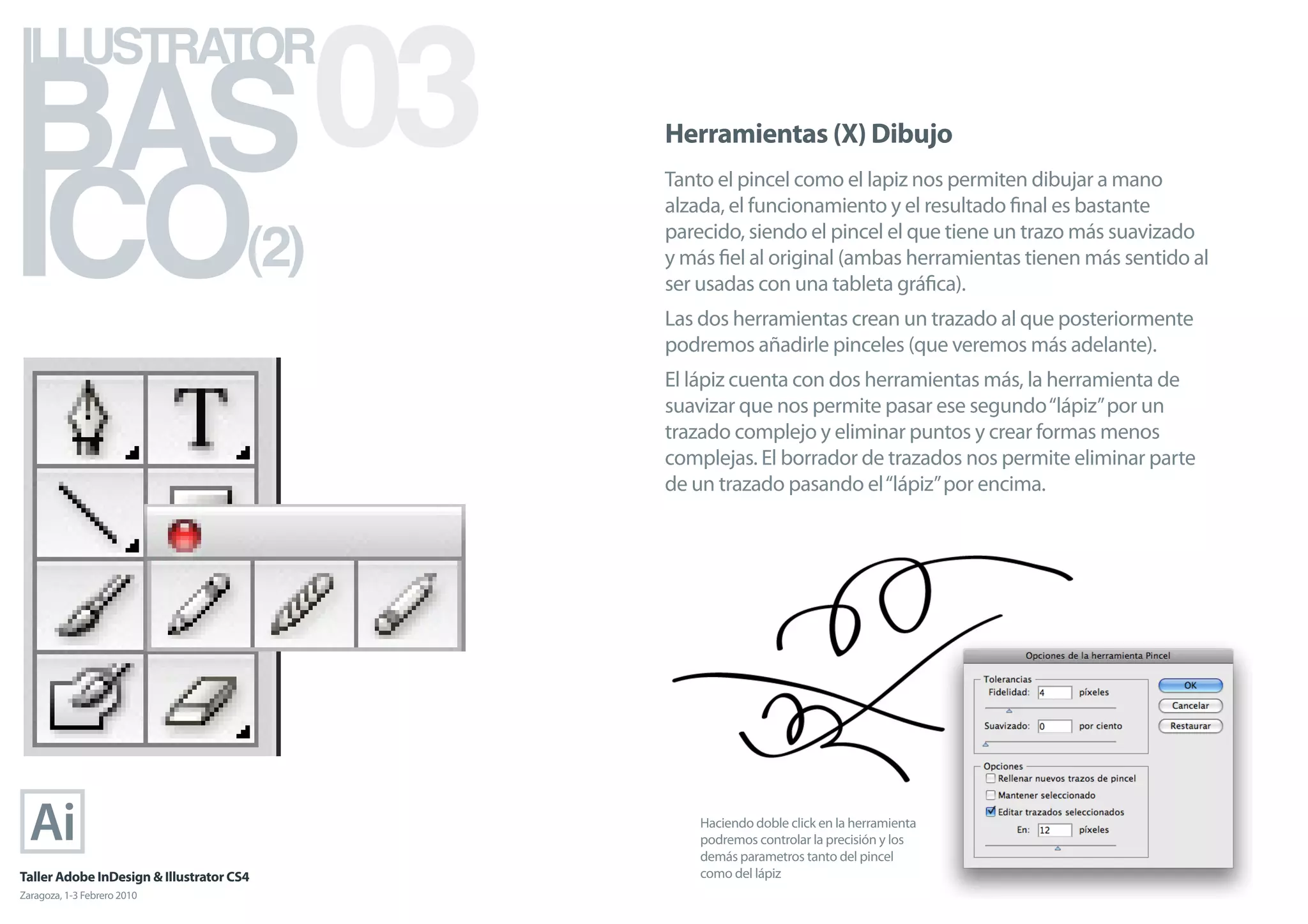 BAS 03
ILLUSTRATOR



ICO
                                            Herramientas (X) Dibujo
                                            Tanto el pincel como el lapiz nos permiten dibujar a mano
                                            alzada, el funcionamiento y el resultado ﬁnal es bastante

                                      (2)   parecido, siendo el pincel el que tiene un trazo más suavizado
                                            y más ﬁel al original (ambas herramientas tienen más sentido al
                                            ser usadas con una tableta gráﬁca).
                                            Las dos herramientas crean un trazado al que posteriormente
                                            podremos añadirle pinceles (que veremos más adelante).
                                            El lápiz cuenta con dos herramientas más, la herramienta de
                                            suavizar que nos permite pasar ese segundo “lápiz” por un
                                            trazado complejo y eliminar puntos y crear formas menos
                                            complejas. El borrador de trazados nos permite eliminar parte
                                            de un trazado pasando el “lápiz” por encima.




                                                Haciendo doble click en la herramienta
                                                podremos controlar la precisión y los
                                                demás parametros tanto del pincel
Taller Adobe InDesign & Illustrator CS4         como del lápiz
Zaragoza, 1-3 Febrero 2010
 