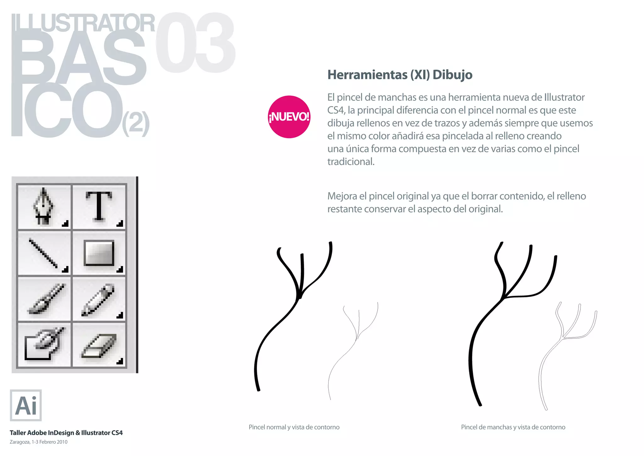 BAS 03
ILLUSTRATOR



ICO
                                                                        Herramientas (XI) Dibujo
                                                                        El pincel de manchas es una herramienta nueva de Illustrator

                                      (2)
                                                                        CS4, la principal diferencia con el pincel normal es que este
                                                                        dibuja rellenos en vez de trazos y además siempre que usemos
                                                                        el mismo color añadirá esa pincelada al relleno creando
                                                                        una única forma compuesta en vez de varias como el pincel
                                                                        tradicional.


                                                                        Mejora el pincel original ya que el borrar contenido, el relleno
                                                                        restante conservar el aspecto del original.




                                            Pincel normal y vista de contorno                            Pincel de manchas y vista de contorno
Taller Adobe InDesign & Illustrator CS4
Zaragoza, 1-3 Febrero 2010
 