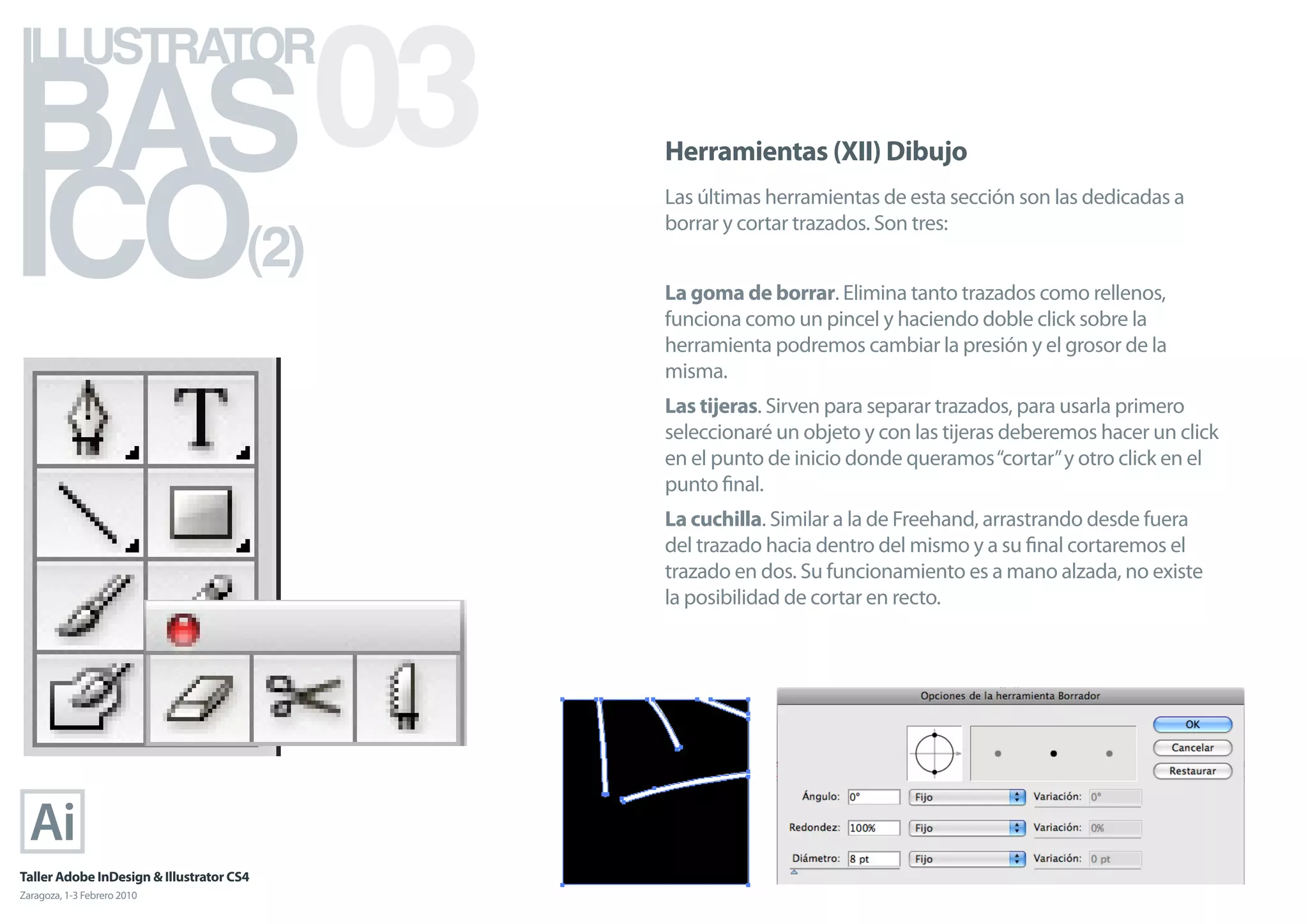 BAS 03
ILLUSTRATOR



ICO
                                            Herramientas (XII) Dibujo
                                            Las últimas herramientas de esta sección son las dedicadas a

                                      (2)
                                            borrar y cortar trazados. Son tres:


                                            La goma de borrar. Elimina tanto trazados como rellenos,
                                            funciona como un pincel y haciendo doble click sobre la
                                            herramienta podremos cambiar la presión y el grosor de la
                                            misma.
                                            Las tijeras. Sirven para separar trazados, para usarla primero
                                            seleccionaré un objeto y con las tijeras deberemos hacer un click
                                            en el punto de inicio donde queramos “cortar” y otro click en el
                                            punto ﬁnal.
                                            La cuchilla. Similar a la de Freehand, arrastrando desde fuera
                                            del trazado hacia dentro del mismo y a su ﬁnal cortaremos el
                                            trazado en dos. Su funcionamiento es a mano alzada, no existe
                                            la posibilidad de cortar en recto.




Taller Adobe InDesign & Illustrator CS4
Zaragoza, 1-3 Febrero 2010
 