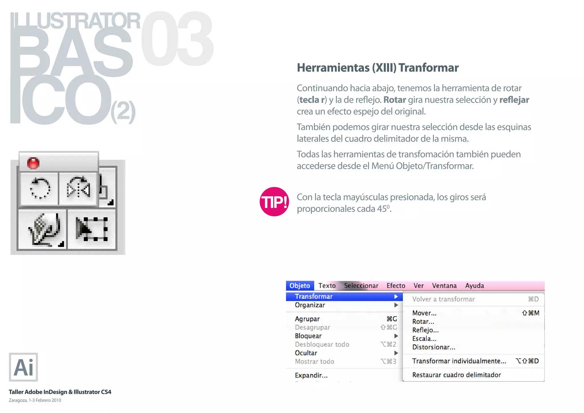 BAS 03
ILLUSTRATOR



ICO
                                            Herramientas (XIII) Tranformar
                                            Continuando hacia abajo, tenemos la herramienta de rotar

                                      (2)
                                            (tecla r) y la de reﬂejo. Rotar gira nuestra selección y reﬂejar
                                            crea un efecto espejo del original.
                                            También podemos girar nuestra selección desde las esquinas
                                            laterales del cuadro delimitador de la misma.
                                            Todas las herramientas de transfomación también pueden
                                            accederse desde el Menú Objeto/Transformar.


                                            Con la tecla mayúsculas presionada, los giros será
                                            proporcionales cada 450.




Taller Adobe InDesign & Illustrator CS4
Zaragoza, 1-3 Febrero 2010
 