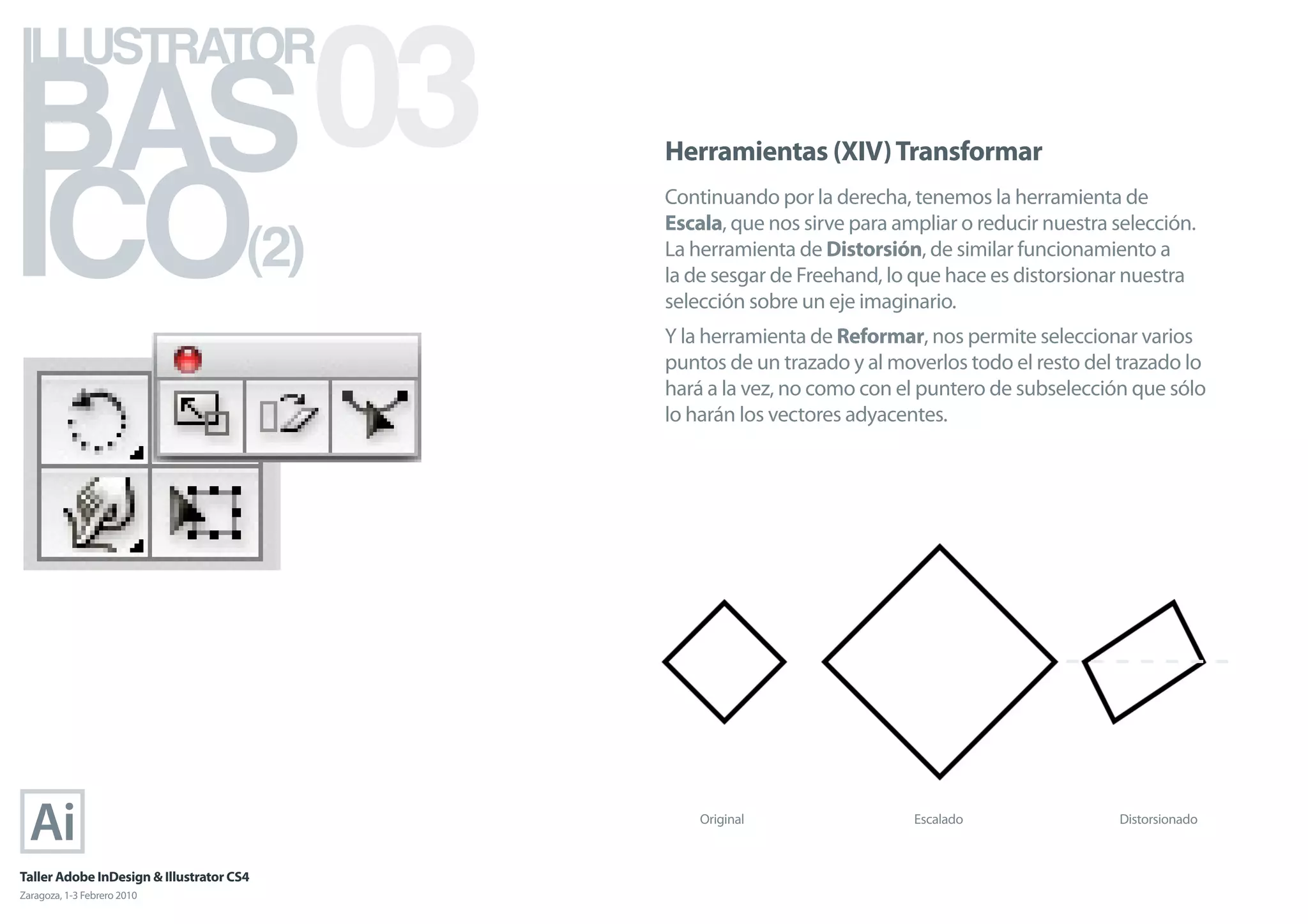 BAS 03
ILLUSTRATOR



ICO
                                            Herramientas (XIV) Transformar
                                            Continuando por la derecha, tenemos la herramienta de

                                      (2)
                                            Escala, que nos sirve para ampliar o reducir nuestra selección.
                                            La herramienta de Distorsión, de similar funcionamiento a
                                            la de sesgar de Freehand, lo que hace es distorsionar nuestra
                                            selección sobre un eje imaginario.
                                            Y la herramienta de Reformar, nos permite seleccionar varios
                                            puntos de un trazado y al moverlos todo el resto del trazado lo
                                            hará a la vez, no como con el puntero de subselección que sólo
                                            lo harán los vectores adyacentes.




                                                Original                 Escalado                Distorsionado



Taller Adobe InDesign & Illustrator CS4
Zaragoza, 1-3 Febrero 2010
 