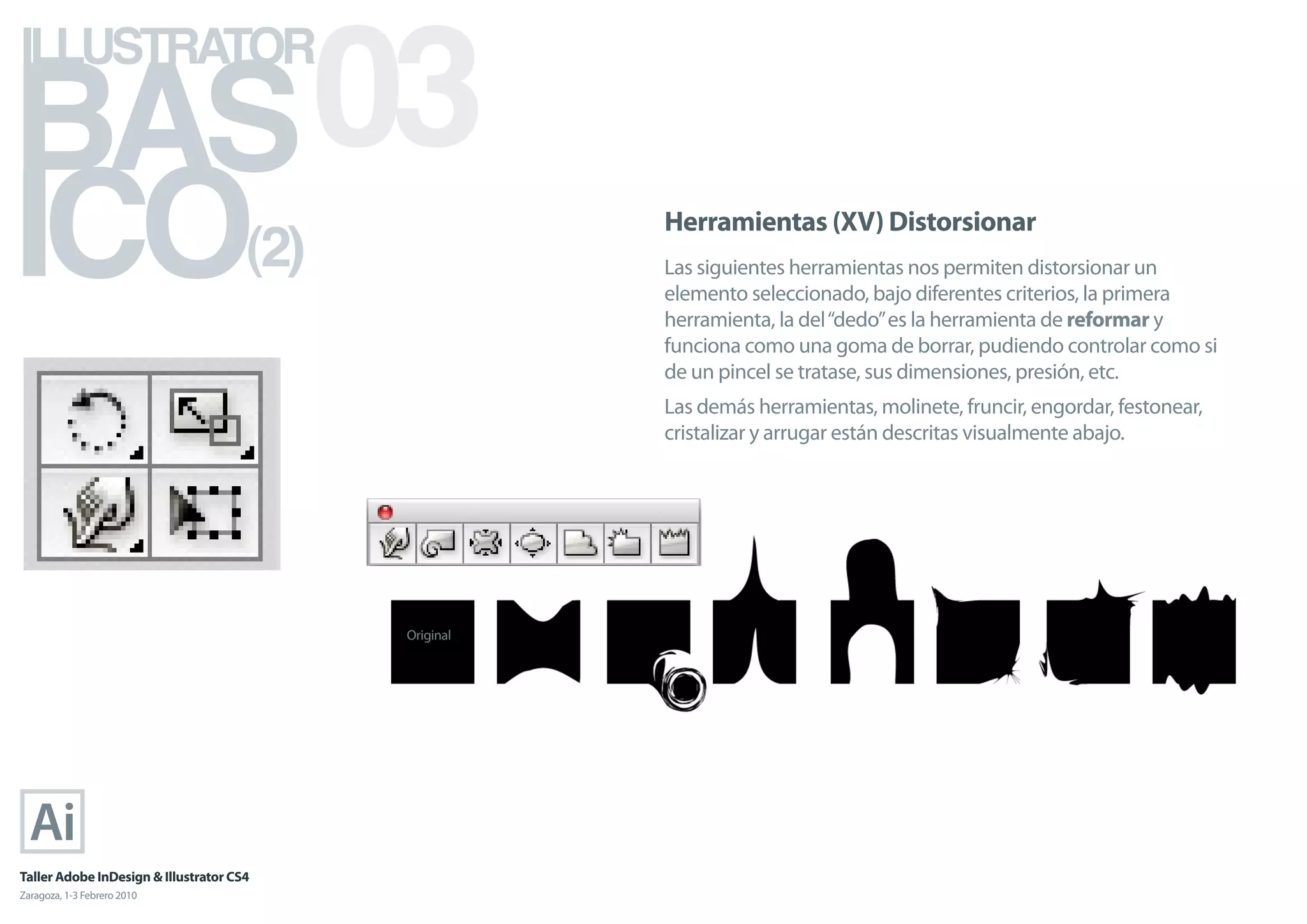 BAS 03
ILLUSTRATOR



ICO                                   (2)
                                                       Herramientas (XV) Distorsionar
                                                       Las siguientes herramientas nos permiten distorsionar un
                                                       elemento seleccionado, bajo diferentes criterios, la primera
                                                       herramienta, la del “dedo” es la herramienta de reformar y
                                                       funciona como una goma de borrar, pudiendo controlar como si
                                                       de un pincel se tratase, sus dimensiones, presión, etc.
                                                       Las demás herramientas, molinete, fruncir, engordar, festonear,
                                                       cristalizar y arrugar están descritas visualmente abajo.




                                            Original




Taller Adobe InDesign & Illustrator CS4
Zaragoza, 1-3 Febrero 2010
 