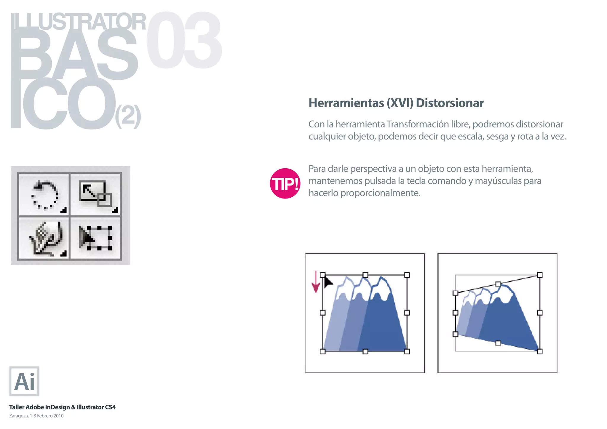BAS 03
ILLUSTRATOR



ICO                                   (2)
                                            Herramientas (XVI) Distorsionar
                                            Con la herramienta Transformación libre, podremos distorsionar
                                            cualquier objeto, podemos decir que escala, sesga y rota a la vez.


                                            Para darle perspectiva a un objeto con esta herramienta,
                                            mantenemos pulsada la tecla comando y mayúsculas para
                                            hacerlo proporcionalmente.




Taller Adobe InDesign & Illustrator CS4
Zaragoza, 1-3 Febrero 2010
 