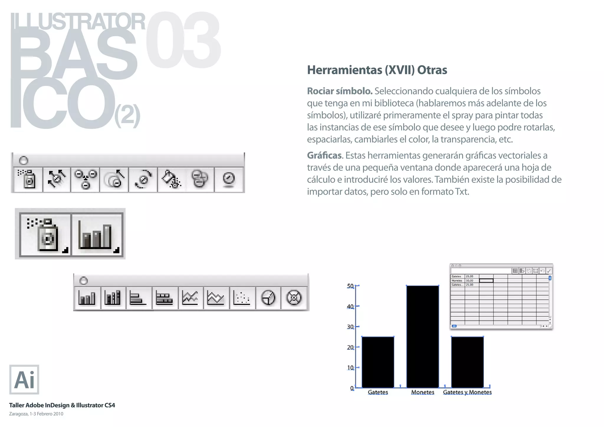 BAS 03
ILLUSTRATOR



ICO
                                            Herramientas (XVII) Otras
                                            Rociar símbolo. Seleccionando cualquiera de los símbolos

                                      (2)
                                            que tenga en mi biblioteca (hablaremos más adelante de los
                                            símbolos), utilizaré primeramente el spray para pintar todas
                                            las instancias de ese símbolo que desee y luego podre rotarlas,
                                            espaciarlas, cambiarles el color, la transparencia, etc.
                                            Gráﬁcas. Estas herramientas generarán gráﬁcas vectoriales a
                                            través de una pequeña ventana donde aparecerá una hoja de
                                            cálculo e introduciré los valores. También existe la posibilidad de
                                            importar datos, pero solo en formato Txt.




Taller Adobe InDesign & Illustrator CS4
Zaragoza, 1-3 Febrero 2010
 